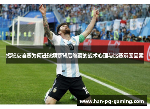 揭秘友谊赛为何进球频繁背后隐藏的战术心理与比赛氛围因素