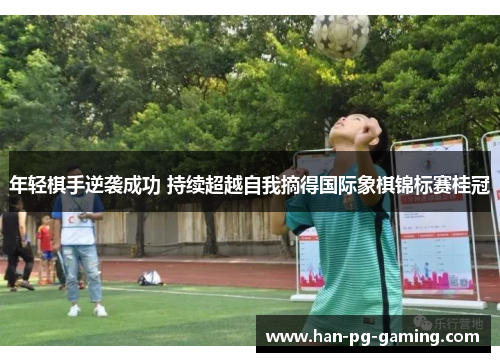 年轻棋手逆袭成功 持续超越自我摘得国际象棋锦标赛桂冠 年轻棋手逆袭成功 持续超越自我摘得国际象棋锦标赛桂冠