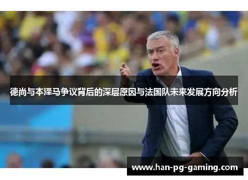 德尚与本泽马争议背后的深层原因与法国队未来发展方向分析 德尚与本泽马争议背后的深层原因与法国队未来发展方向分析