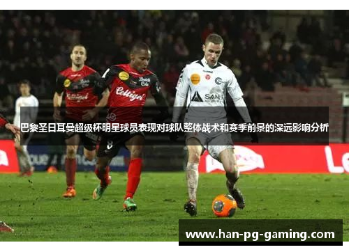 巴黎圣日耳曼超级杯明星球员表现对球队整体战术和赛季前景的深远影响分析 巴黎圣日耳曼超级杯明星球员表现对球队整体战术和赛季前景的深远影响分析