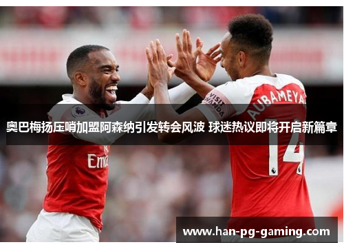 奥巴梅扬压哨加盟阿森纳引发转会风波 球迷热议即将开启新篇章